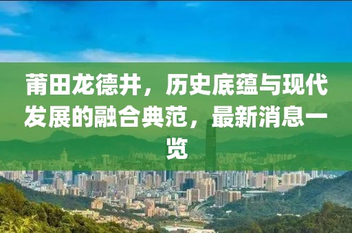 莆田龍德井，歷史底蘊(yùn)與現(xiàn)代發(fā)展的融合典范，最新消息一覽