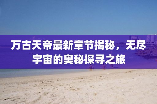萬古天帝最新章節(jié)揭秘，無盡宇宙的奧秘探尋之旅