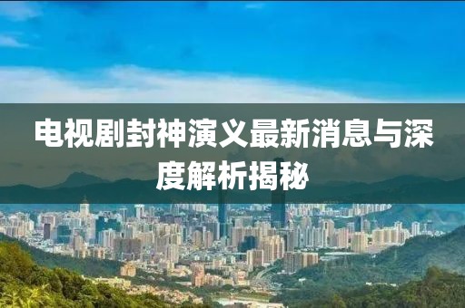 電視劇封神演義最新消息與深度解析揭秘