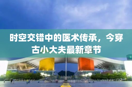 時(shí)空交錯(cuò)中的醫(yī)術(shù)傳承，今穿古小大夫最新章節(jié)
