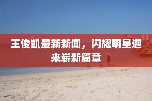王俊凱最新新聞，閃耀明星迎來嶄新篇章