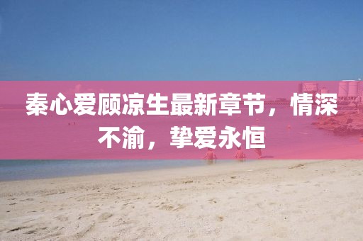 秦心愛顧涼生最新章節(jié)，情深不渝，摯愛永恒