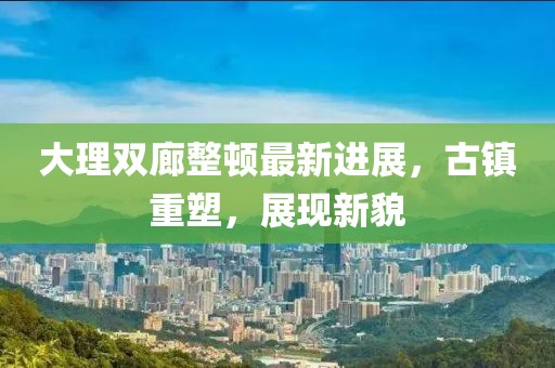 大理雙廊整頓最新進展，古鎮(zhèn)重塑，展現(xiàn)新貌