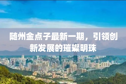 隨州金點(diǎn)子最新一期，引領(lǐng)創(chuàng)新發(fā)展的璀璨明珠