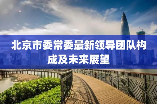 北京市委常委最新領(lǐng)導團隊構(gòu)成及未來展望