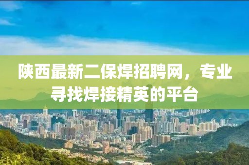 陜西最新二保焊招聘網(wǎng)，專業(yè)尋找焊接精英的平臺(tái)