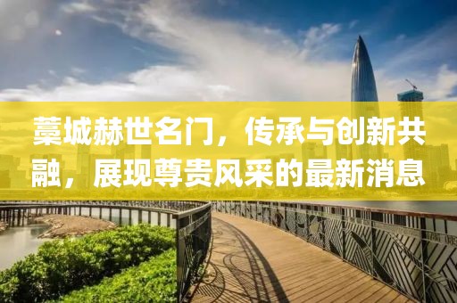 藁城赫世名門，傳承與創(chuàng)新共融，展現尊貴風采的最新消息