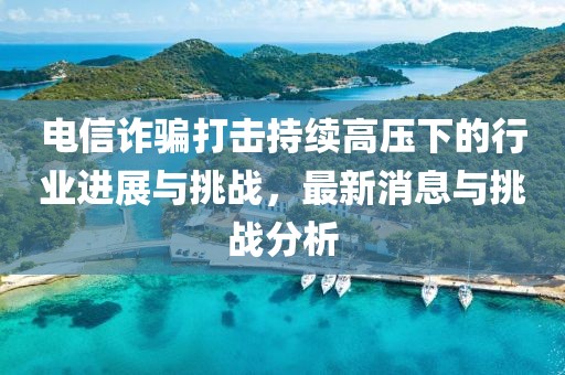 電信詐騙打擊持續(xù)高壓下的行業(yè)進(jìn)展與挑戰(zhàn)，最新消息與挑戰(zhàn)分析