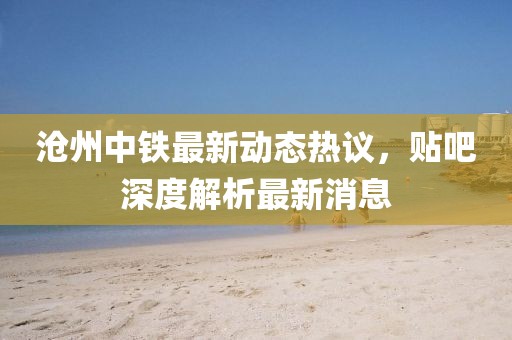 滄州中鐵最新動態(tài)熱議，貼吧深度解析最新消息
