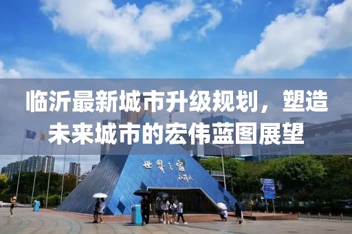 臨沂最新城市升級規(guī)劃，塑造未來城市的宏偉藍圖展望