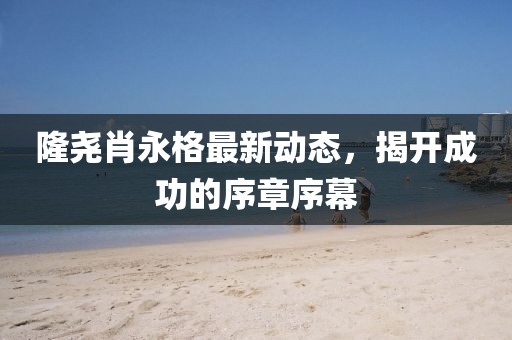 隆堯肖永格最新動態(tài)，揭開成功的序章序幕