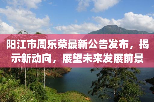 陽江市周樂榮最新公告發(fā)布，揭示新動向，展望未來發(fā)展前景