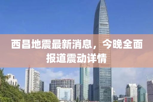 西昌地震最新消息，今晚全面報(bào)道震動(dòng)詳情
