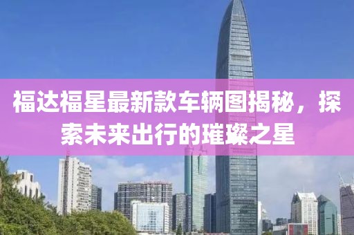福達福星最新款車輛圖揭秘，探索未來出行的璀璨之星