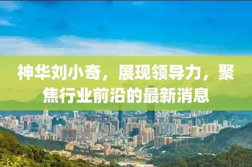 神華劉小奇，展現(xiàn)領(lǐng)導(dǎo)力，聚焦行業(yè)前沿的最新消息