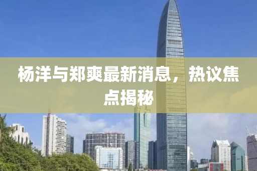 楊洋與鄭爽最新消息，熱議焦點揭秘