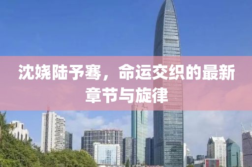 沈嬈陸予騫，命運(yùn)交織的最新章節(jié)與旋律