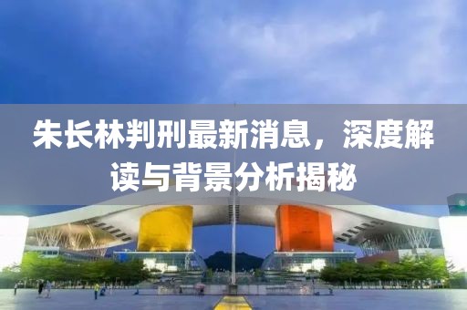 朱長林判刑最新消息，深度解讀與背景分析揭秘