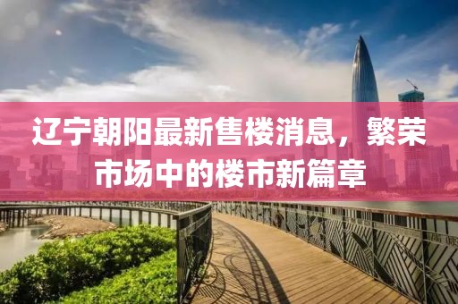 遼寧朝陽最新售樓消息，繁榮市場中的樓市新篇章
