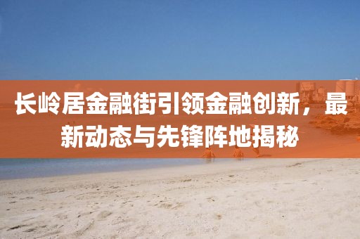 長(zhǎng)嶺居金融街引領(lǐng)金融創(chuàng)新，最新動(dòng)態(tài)與先鋒陣地揭秘