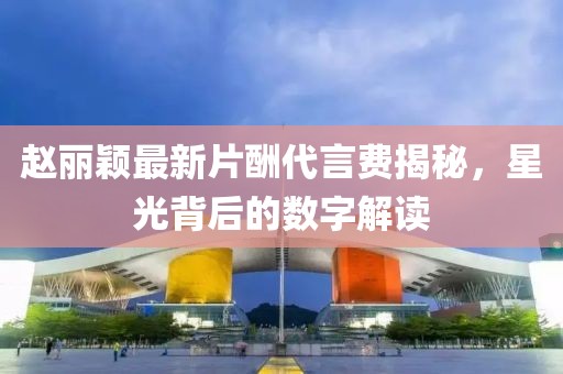 趙麗穎最新片酬代言費(fèi)揭秘，星光背后的數(shù)字解讀