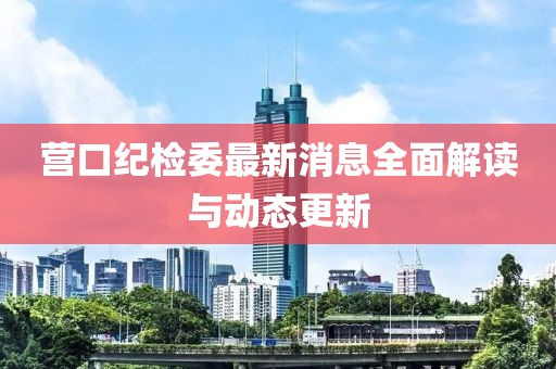 營口紀(jì)檢委最新消息全面解讀與動(dòng)態(tài)更新