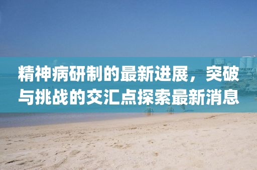精神病研制的最新進展，突破與挑戰(zhàn)的交匯點探索最新消息