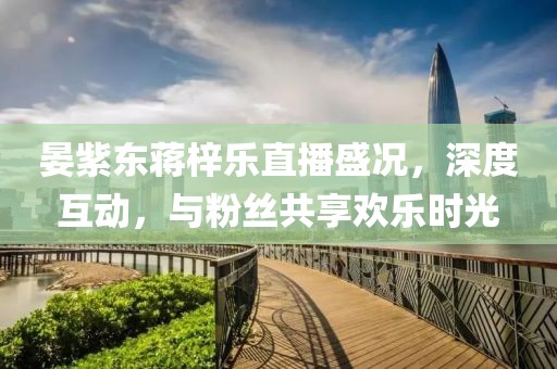 晏紫東蔣梓樂直播盛況，深度互動(dòng)，與粉絲共享歡樂時(shí)光