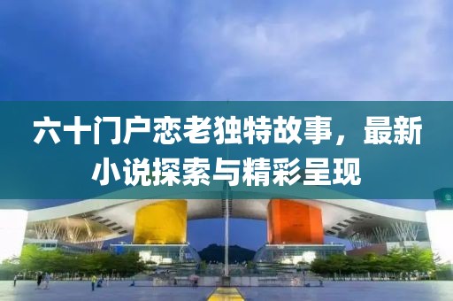 六十門戶戀老獨(dú)特故事，最新小說(shuō)探索與精彩呈現(xiàn)