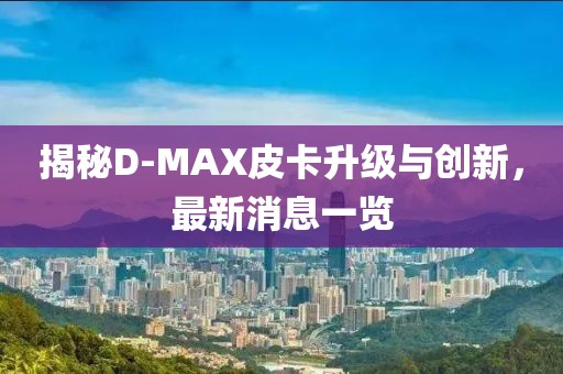 揭秘D-MAX皮卡升級(jí)與創(chuàng)新，最新消息一覽