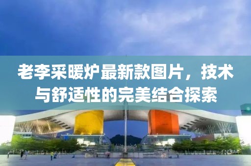 老李采暖爐最新款圖片，技術與舒適性的完美結合探索