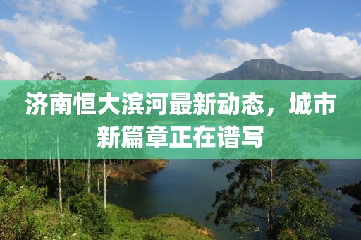 濟南恒大濱河最新動態(tài)，城市新篇章正在譜寫