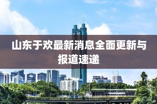 山東于歡最新消息全面更新與報道速遞