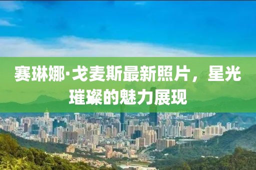 賽琳娜·戈麥斯最新照片，星光璀璨的魅力展現(xiàn)