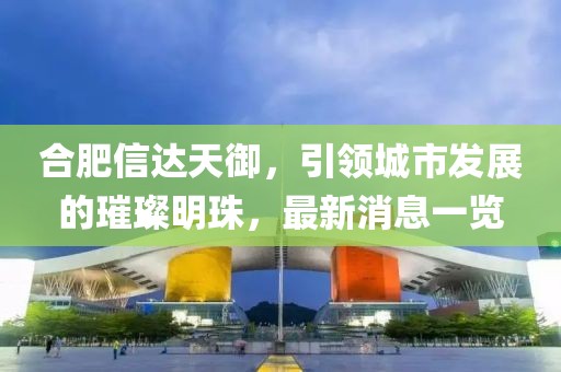 合肥信達(dá)天御，引領(lǐng)城市發(fā)展的璀璨明珠，最新消息一覽