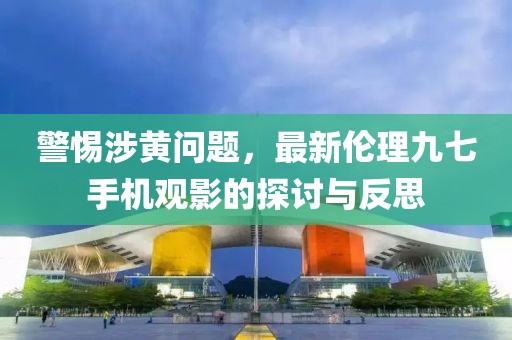 警惕涉黃問題，最新倫理九七手機(jī)觀影的探討與反思