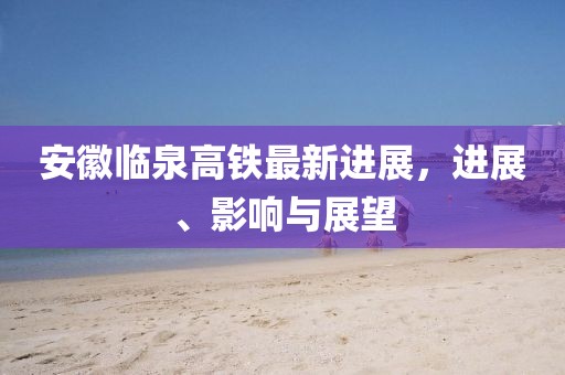 安徽臨泉高鐵最新進(jìn)展，進(jìn)展、影響與展望