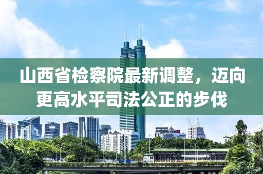 山西省檢察院最新調(diào)整，邁向更高水平司法公正的步伐