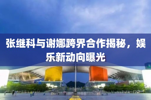 張繼科與謝娜跨界合作揭秘，娛樂新動向曝光