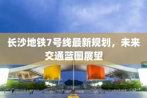 長沙地鐵7號線最新規(guī)劃，未來交通藍圖展望
