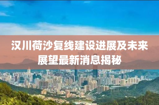 漢川荷沙復(fù)線建設(shè)進(jìn)展及未來展望最新消息揭秘