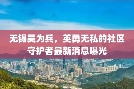 無(wú)錫吳為兵，英勇無(wú)私的社區(qū)守護(hù)者最新消息曝光