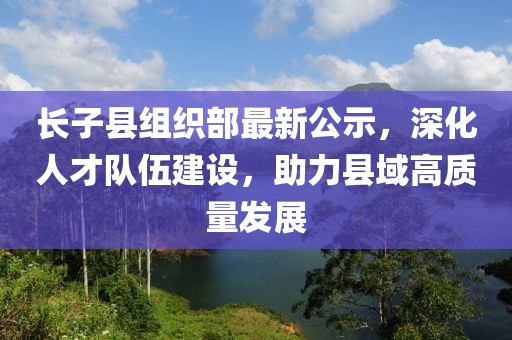 長子縣組織部最新公示，深化人才隊伍建設(shè)，助力縣域高質(zhì)量發(fā)展