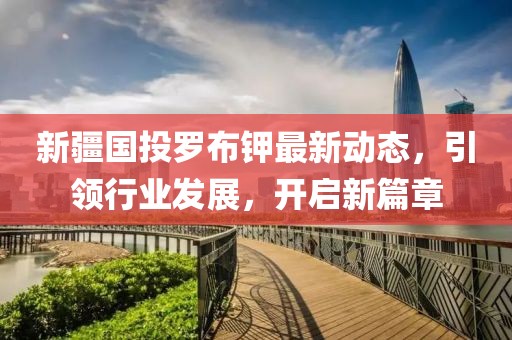 新疆國(guó)投羅布鉀最新動(dòng)態(tài)，引領(lǐng)行業(yè)發(fā)展，開(kāi)啟新篇章
