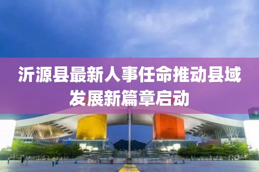 沂源縣最新人事任命推動縣域發(fā)展新篇章啟動