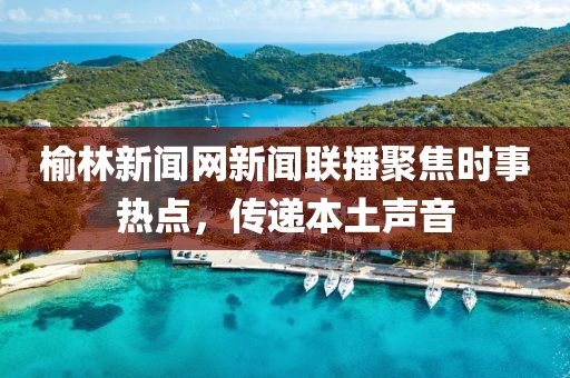 榆林新聞網(wǎng)新聞聯(lián)播聚焦時(shí)事熱點(diǎn)，傳遞本土聲音