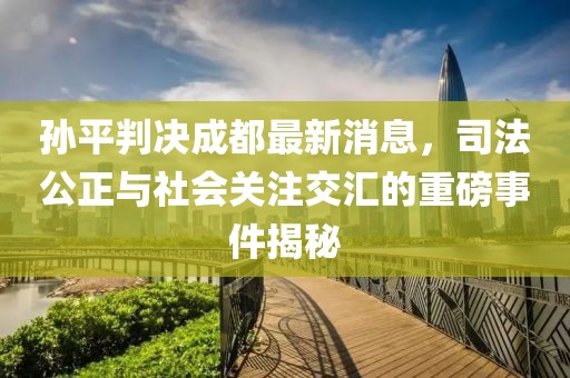 孫平判決成都最新消息，司法公正與社會關(guān)注交匯的重磅事件揭秘
