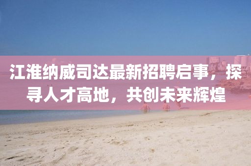 江淮納威司達(dá)最新招聘啟事，探尋人才高地，共創(chuàng)未來(lái)輝煌