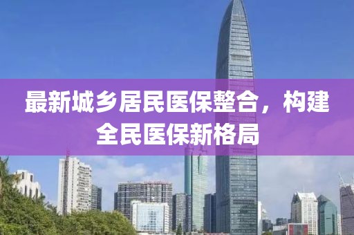 最新城鄉(xiāng)居民醫(yī)保整合，構(gòu)建全民醫(yī)保新格局