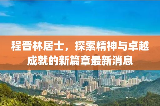 程晉林居士，探索精神與卓越成就的新篇章最新消息